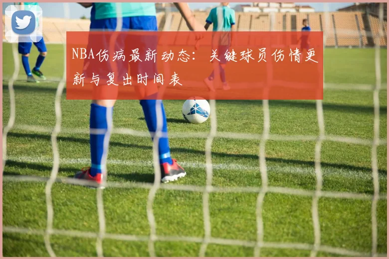 NBA伤病最新动态：关键球员伤情更新与复出时间表