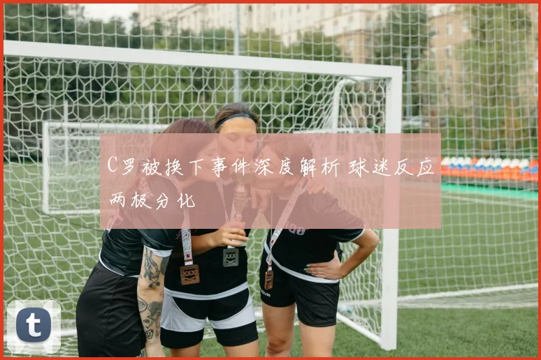 C罗被换下事件深度解析 球迷反应两极分化