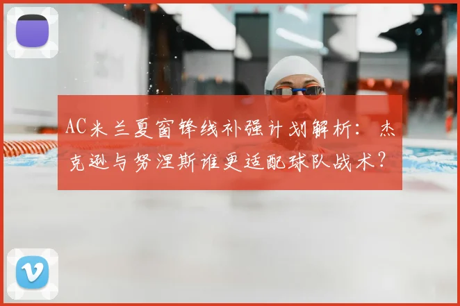 AC米兰夏窗锋线补强计划解析：杰克逊与努涅斯谁更适配球队战术？