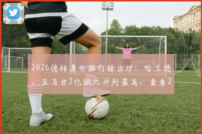 2026德转身价排行榜出炉：哈兰德、亚马尔2亿欧元并列最高，查看22位身价破亿球星完整名单与评估解读