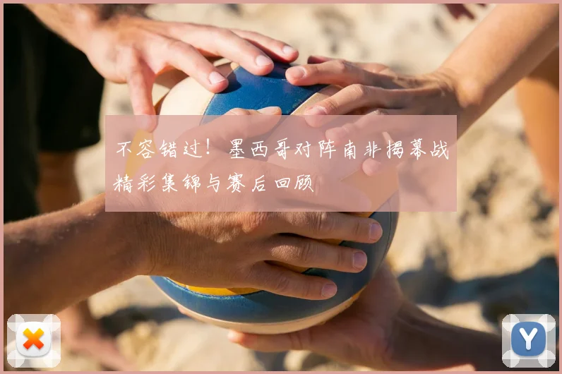 不容错过！墨西哥对阵南非揭幕战精彩集锦与赛后回顾