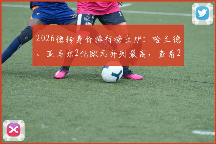 2026德转身价排行榜出炉：哈兰德、亚马尔2亿欧元并列最高，查看22位身价破亿球星完整名单与评估解读
