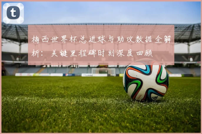 梅西世界杯总进球与助攻数据全解析：关键里程碑时刻深度回顾