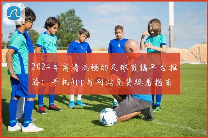 2024年高清流畅的足球直播平台推荐：手机App与网站免费观看指南