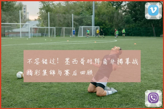 不容错过！墨西哥对阵南非揭幕战精彩集锦与赛后回顾