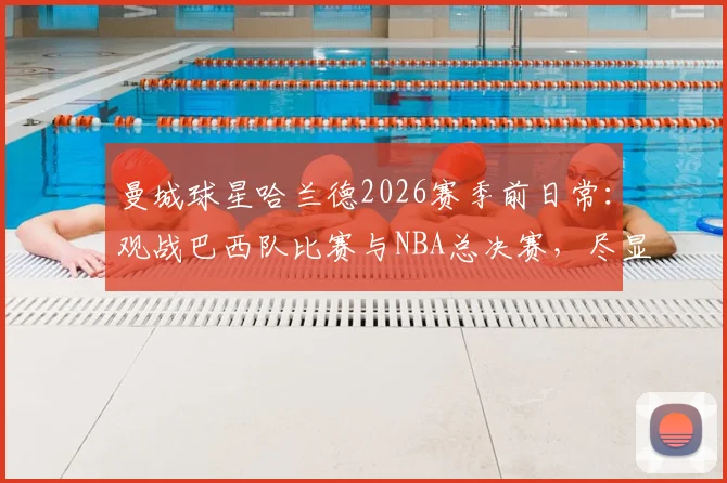 曼城球星哈兰德2026赛季前日常：观战巴西队比赛与NBA总决赛，尽显大战前的惬意时光