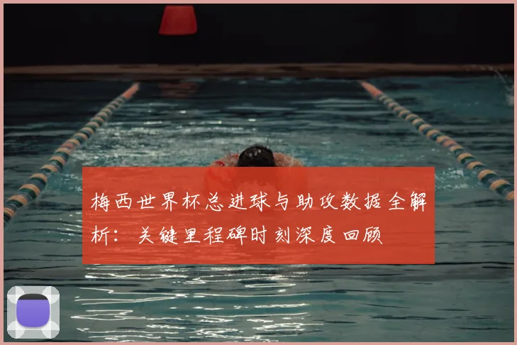梅西世界杯总进球与助攻数据全解析：关键里程碑时刻深度回顾